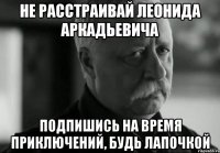 НЕ РАССТРАИВАЙ ЛЕОНИДА АРКАДЬЕВИЧА ПОДПИШИСЬ НА ВРЕМЯ ПРИКЛЮЧЕНИЙ, БУДЬ ЛАПОЧКОЙ