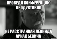 Проведи конференцию продуктивно не расстраивай Леонида Аркадьевича