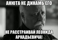 Анюта не динамь его не расстраивай леонида аркадьевича!