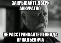 Закрывайте двери аккуратно. Не расстраивайте Леонида Аркадьевича