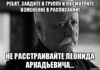 Ребят, зайдите в группу и посмотрите изменение в расписании! не расстраивайте Леонида Аркадьевича...