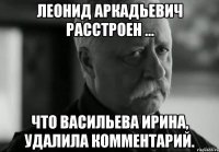 ЛЕОНИД АРКАДЬЕВИЧ расстроен ... что Васильева Ирина, удалила комментарий.