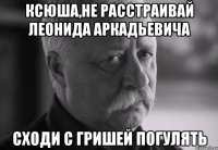 ксюша,не расстраивай леонида аркадьевича сходи с гришей погулять