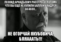 Леонид Аркадьевич расстроен, потому что Вы ещё не купили баллон у Андрея за 4600... Не огорчай Якубовича, БляАААть!!!