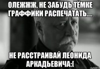 Олежжж, не забудь Тёмке гРаФФиКи распечатать.... НЕ РАССТРАИВАЙ ЛЕОНИДА АРКАДЬЕВИЧА:[