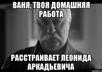 ваня, твоя домашняя работа расстраивает леонида аркадьевича