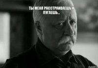 ты меня расстраиваешь и пугаешь... 