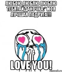 любою люблю люблю тебя! айданочка:* моя лучшая подруга!!! love you!