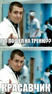 ты пошел на треню?? красавчик