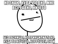 не знаю, куда угодно, мне все равно, ничего без разницы, не принципиально, куда ты хочешь, хоррошоу, окай