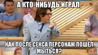 а кто-нибудь играл, как после секса персонаж пошёл мыться?