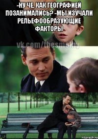 -ну че, как географией позанимались? -мы изучали рельефообразующие факторы 