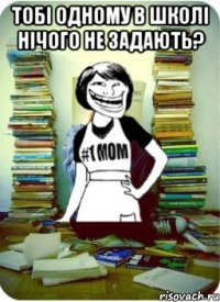 тобі одному в школі нічого не задають? 