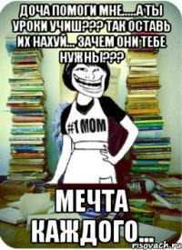 доча помоги мне.....а ты уроки учиш??? так оставь их нахуй... зачем они тебе нужны??? мечта каждого...