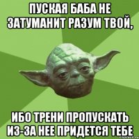 пуская баба не затуманит разум твой, ибо трени пропускать из-за нее придется тебе