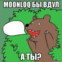 Moonloq бы вдул а ты?