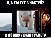 О, а ты тут с настей? Я сзожу у ваш туалет?