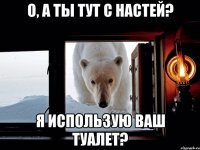 О, а ты тут с настей? Я использую ваш туалет?