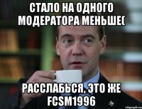 стало на одного модератора меньше( расслабься, это же fcsm1996