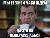 мы её уже 4 часа ждём да это же лена,расслабься