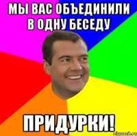 Мы вас объединили в одну беседу придурки!