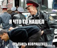  я что то нашел отьебись извращенец