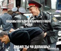  пацаны погодите я наркоту у него учуял дибил ты чо делаешь?