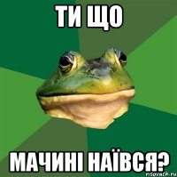 Ти що Мачині наївся?