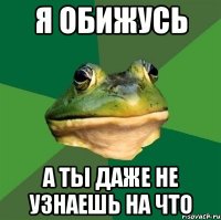 я обижусь а ты даже не узнаешь на что