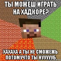 ты можеш играть на хадкоре? хахаха а ты не сможежь потомучто ты нуууууб