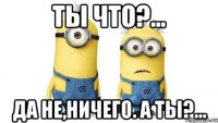 ты что?... да не,ничего. а ты?...