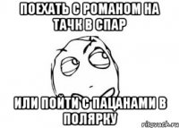 поехать с романом на тачк в спар или пойти с пацанами в полярку