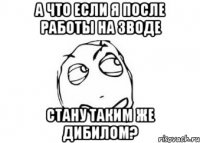 а что если я после работы на зводе стану таким же дибилом?