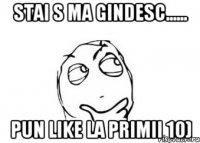 stai s ma gindesc...... pun like la primii 10)