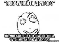 "я хочу найти другого" хм, мне кажется или она слегонца, чуточку так прихуела???