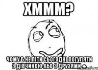 хммм? чому б не піти сьогодні погуляти з дівчиною або з друзями ♣