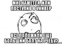 мне кажется, или поступив в универ все положили еще больший болт на учебу?