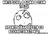 интересно, я один в этом треде проигрываю почти со всех котоматриц?