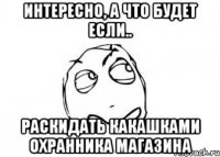 интересно, а что будет если.. раскидать какашками охранника магазина