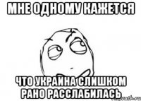 МНЕ ОДНОМУ КАЖЕТСЯ ЧТО УКРАИНА СЛИШКОМ РАНО РАССЛАБИЛАСЬ