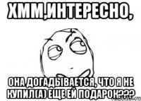 Хмм,Интересно, Она догадывается, что я не купил(а) еще ей подарок???