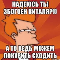 надеюсь ты збогоен виталя?)) а то ведь можем покурить сходить