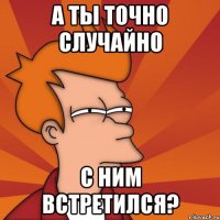 а ты точно случайно с ним встретился?