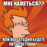 мне кажеться?? или вы сегодня будете пить светлана?)