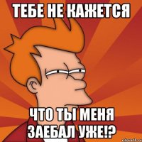 тебе не кажется что ты меня заебал уже!?