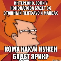 интересно, если у коновалова будет 3х этажный пентхаус и майбах кому нахуй нужен будет ярик?