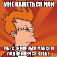 мне кажеться или мы с тимуром и максом поднимаемся к тебе.