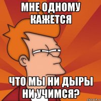 мне одному кажется что мы ни дыры ни учимся?