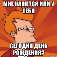 мне кажется или у тебя сегодня день рождения?