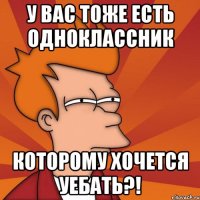 у вас тоже есть одноклассник которому хочется уебать?!